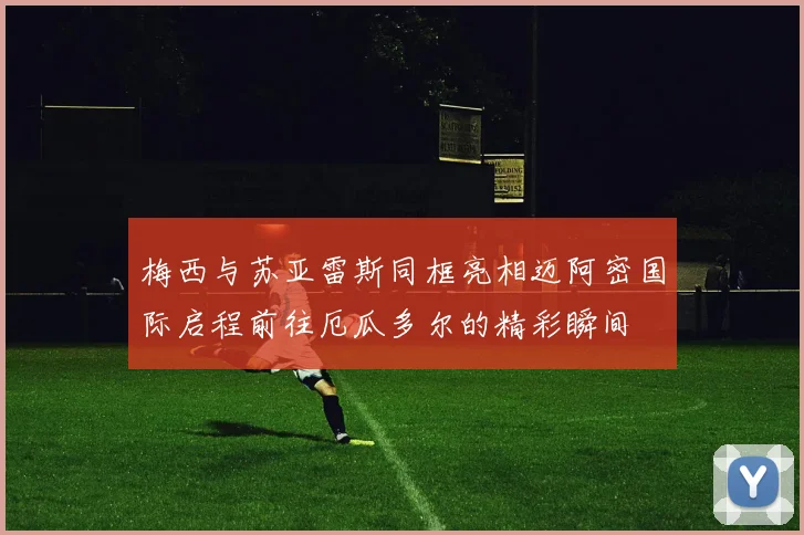 梅西与苏亚雷斯同框亮相迈阿密国际启程前往厄瓜多尔的精彩瞬间