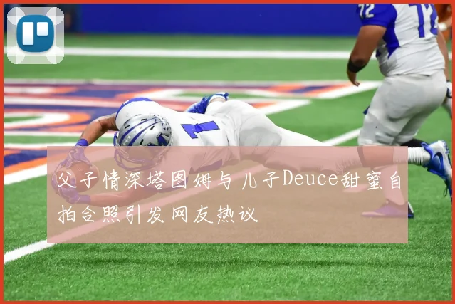 父子情深塔图姆与儿子Deuce甜蜜自拍合照引发网友热议