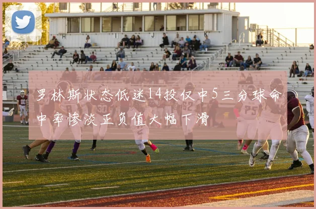 罗林斯状态低迷14投仅中5三分球命中率惨淡正负值大幅下滑