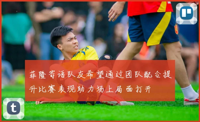 菲隆寄语队友希望通过团队配合提升比赛表现助力场上局面打开