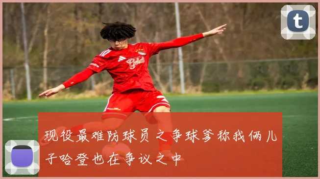 现役最难防球员之争球爹称我俩儿子哈登也在争议之中