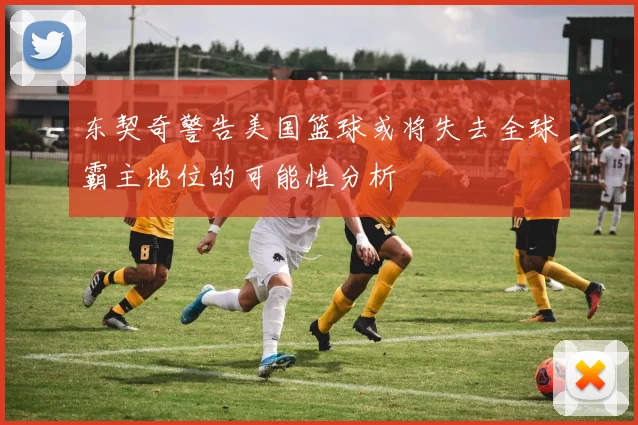 东契奇警告美国篮球或将失去全球霸主地位的可能性分析