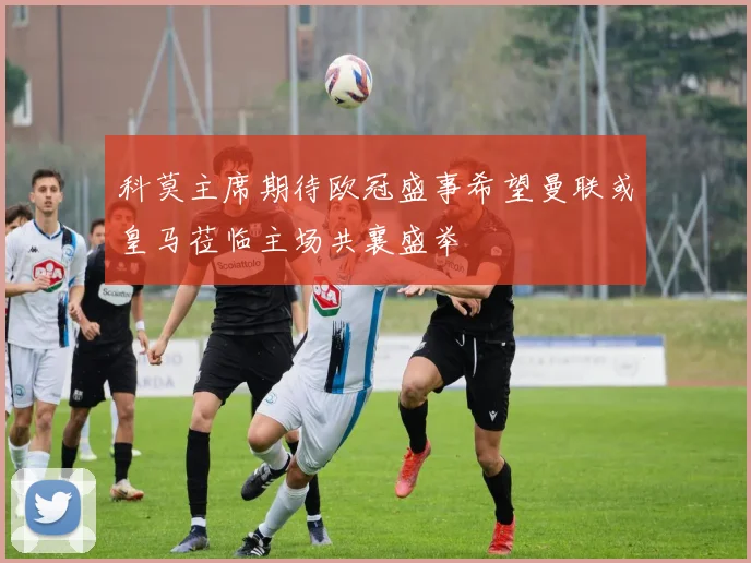 科莫主席期待欧冠盛事希望曼联或皇马莅临主场共襄盛举
