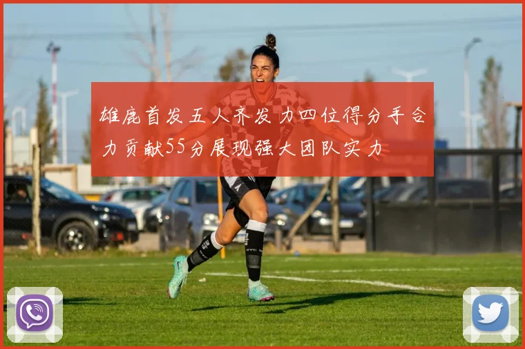 雄鹿首发五人齐发力四位得分手合力贡献55分展现强大团队实力