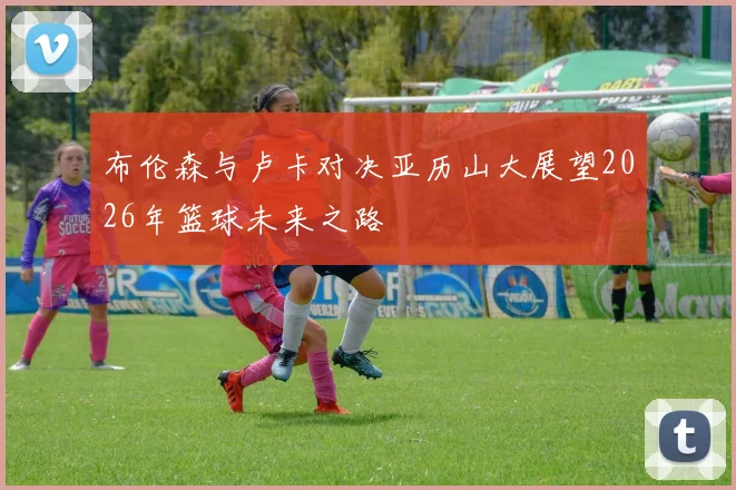 布伦森与卢卡对决亚历山大展望2026年篮球未来之路