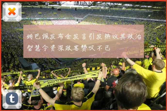 姆巴佩发布会发言引发热议其政治智慧令资深政客赞叹不已