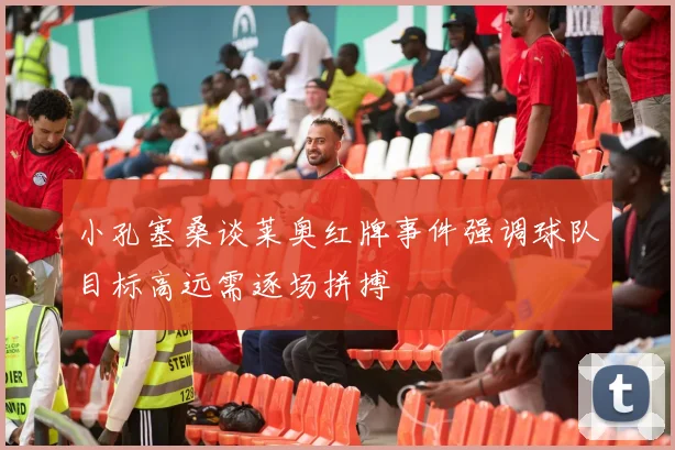 小孔塞桑谈莱奥红牌事件强调球队目标高远需逐场拼搏