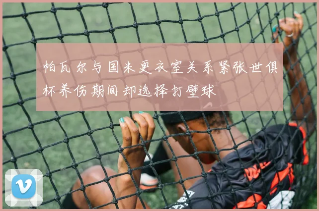 帕瓦尔与国米更衣室关系紧张世俱杯养伤期间却选择打壁球