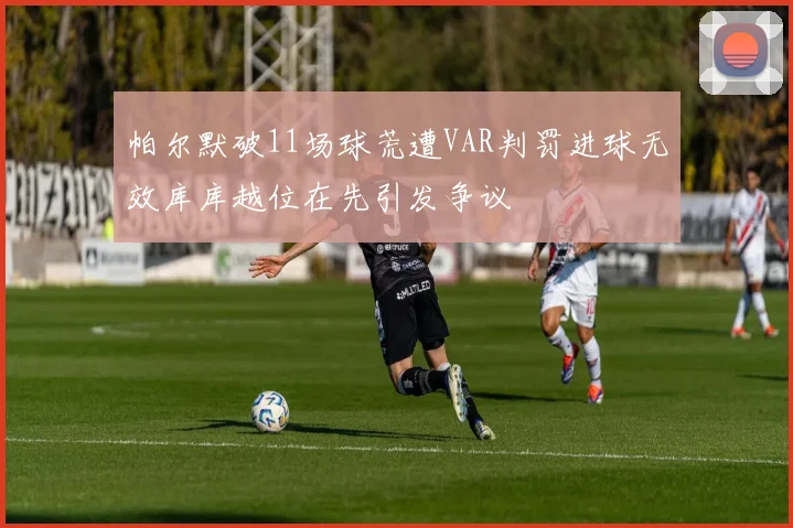 帕尔默破11场球荒遭VAR判罚进球无效库库越位在先引发争议