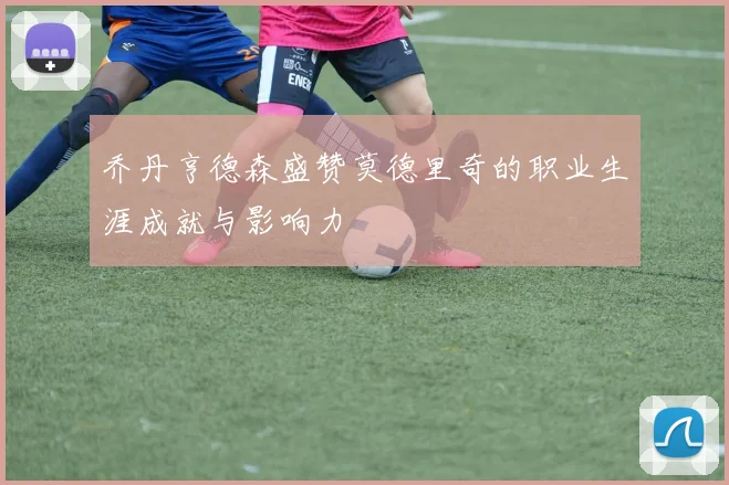 乔丹亨德森盛赞莫德里奇的职业生涯成就与影响力