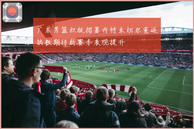 广东男篮积极招募内特米切尔重返执教期待新赛季表现提升