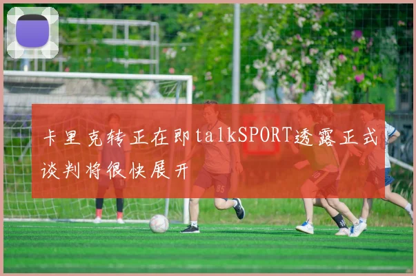 卡里克转正在即talkSPORT透露正式谈判将很快展开